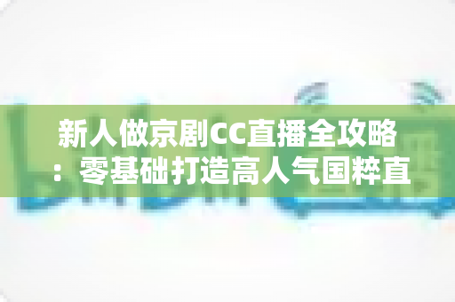 新人做京剧CC直播全攻略：零基础打造高人气国粹直播间的实战指南