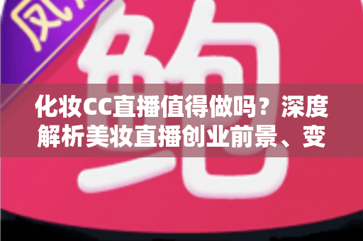 化妆CC直播值得做吗？深度解析美妆直播创业前景、变现路径与实操指南