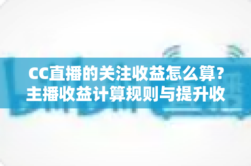 CC直播的关注收益怎么算?主播收益计算规则与提升收益实用指南全解析 CC直播的关注收益怎么算?主播收益计算规则与提升收益实用指南全解析