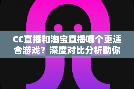 CC直播和淘宝直播哪个更适合游戏？深度对比分析助你选对直播平台