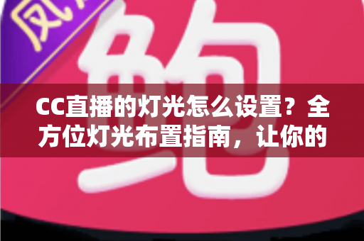 CC直播的灯光怎么设置？全方位灯光布置指南，让你的直播间颜值瞬间提升