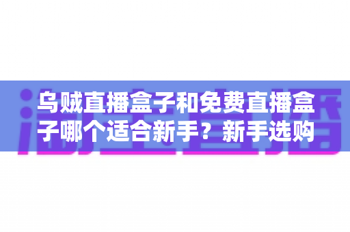 乌贼直播盒子和免费直播盒子哪个适合新手？新手选购直播盒子最全避坑指南