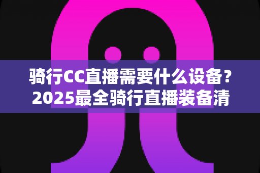 骑行CC直播需要什么设备？2025最全骑行直播装备清单与选购指南