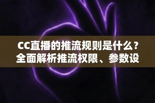CC直播的推流规则是什么?全面解析推流权限、参数设置与合规要求 CC直播的推流规则是什么?全面解析推流权限、参数设置与合规要求