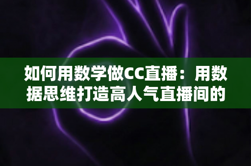如何用数学做CC直播：用数据思维打造高人气直播间的实战指南