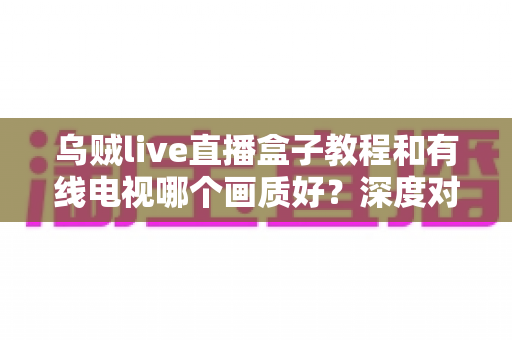 乌贼live直播盒子教程和有线电视哪个画质好?深度对比分析帮你做出明智选择 乌贼live直播盒子教程和有线电视哪个画质好?深度对比分析帮你做出明智选择