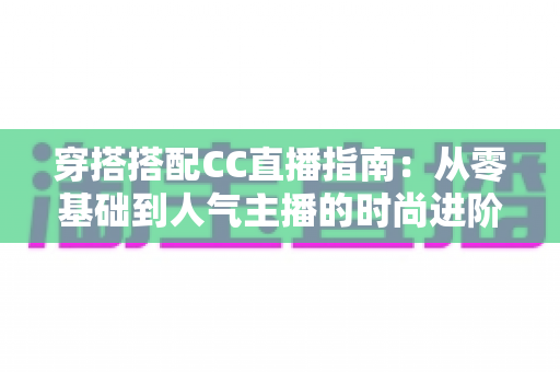 穿搭搭配CC直播指南：从零基础到人气主播的时尚进阶全攻略