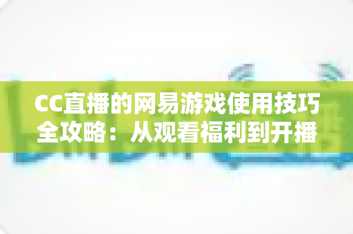 CC直播的网易游戏使用技巧全攻略：从观看福利到开播涨粉的完整指南