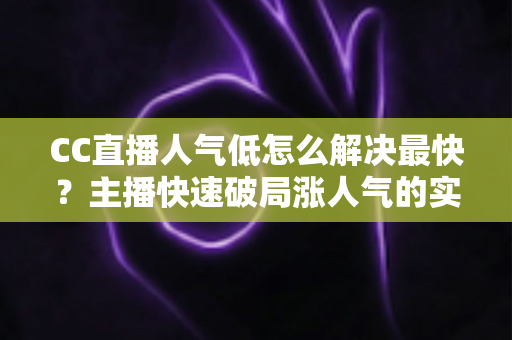 CC直播人气低怎么解决最快？主播快速破局涨人气的实战指南