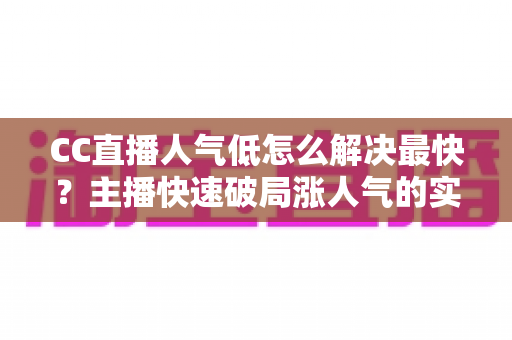CC直播人气低怎么解决最快？主播快速破局涨人气的实战指南