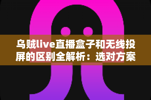 乌贼live直播盒子和无线投屏的区别全解析：选对方案让观影体验翻倍