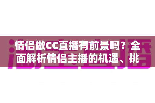 情侣做CC直播有前景吗？全面解析情侣主播的机遇、挑战与变现路径
