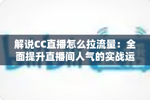 解说CC直播怎么拉流量：全面提升直播间人气的实战运营攻略与技巧解析