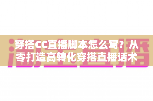 穿搭CC直播脚本怎么写？从零打造高转化穿搭直播话术的完整指南
