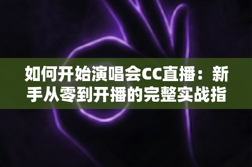 如何开始演唱会CC直播：新手从零到开播的完整实战指南