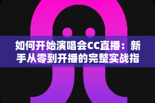 如何开始演唱会CC直播：新手从零到开播的完整实战指南