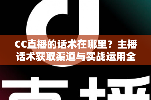CC直播的话术在哪里？主播话术获取渠道与实战运用全攻略