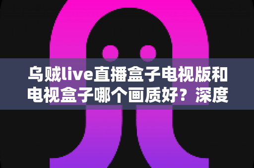 乌贼live直播盒子电视版和电视盒子哪个画质好？深度解析助你选出大屏高清观影最佳方案