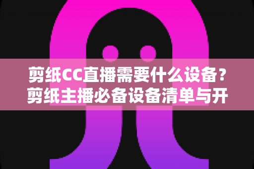 剪纸CC直播需要什么设备?剪纸主播必备设备清单与开播指南全解析 剪纸CC直播需要什么设备?剪纸主播必备设备清单与开播指南全解析