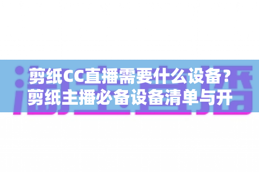 剪纸CC直播需要什么设备?剪纸主播必备设备清单与开播指南全解析 剪纸CC直播需要什么设备?剪纸主播必备设备清单与开播指南全解析