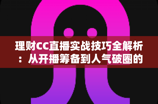 理财CC直播实战技巧全解析:从开播筹备到人气破圈的进阶指南 理财CC直播实战技巧全解析:从开播筹备到人气破圈的进阶指南