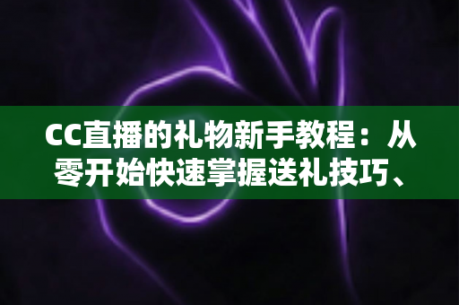 CC直播的礼物新手教程：从零开始快速掌握送礼技巧、礼物玩法与避坑指南