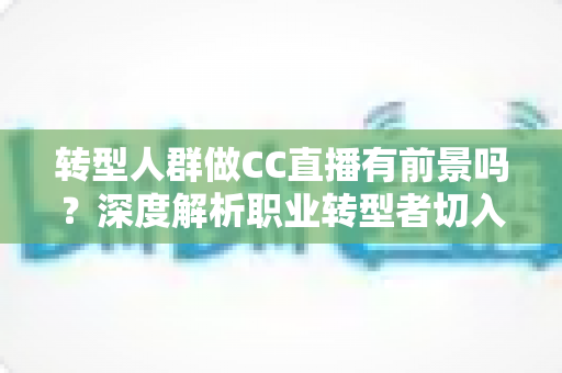 转型人群做CC直播有前景吗？深度解析职业转型者切入直播行业的真实机遇与路径