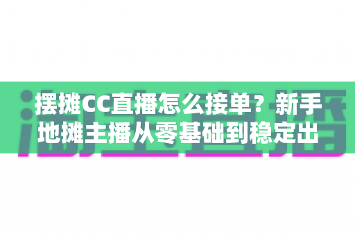 摆摊CC直播怎么接单？新手地摊主播从零基础到稳定出单的全流程实战指南