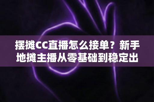 摆摊CC直播怎么接单？新手地摊主播从零基础到稳定出单的全流程实战指南