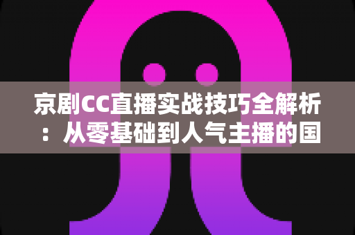 京剧CC直播实战技巧全解析：从零基础到人气主播的国粹直播运营指南