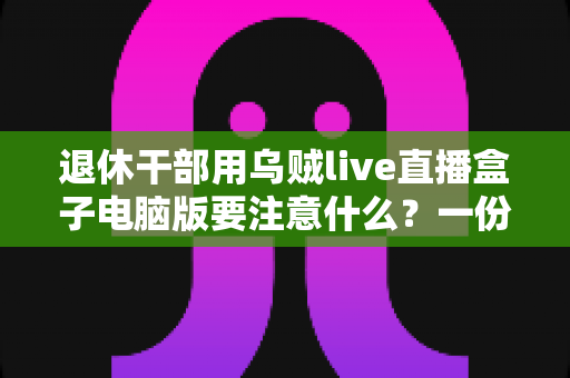 退休干部用乌贼live直播盒子电脑版要注意什么?一份全面实用的安全使用与避坑指南 退休干部用乌贼live直播盒子电脑版要注意什么?一份全面实用的安全使用与避坑指南