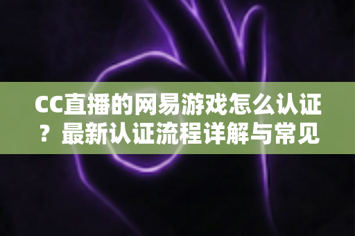 CC直播的网易游戏怎么认证？最新认证流程详解与常见问题一站式指南