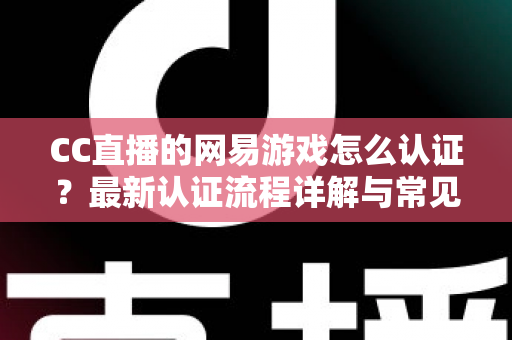 CC直播的网易游戏怎么认证？最新认证流程详解与常见问题一站式指南