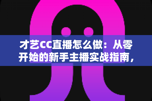 才艺CC直播怎么做：从零开始的新手主播实战指南，助你快速涨粉变现