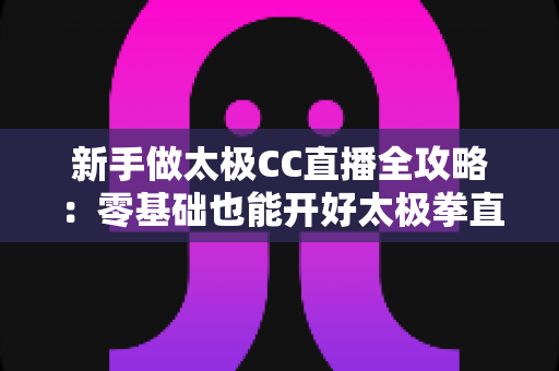 新手做太极CC直播全攻略:零基础也能开好太极拳直播的实战指南 新手做太极CC直播全攻略:零基础也能开好太极拳直播的实战指南