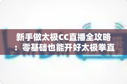 新手做太极CC直播全攻略：零基础也能开好太极拳直播的实战指南