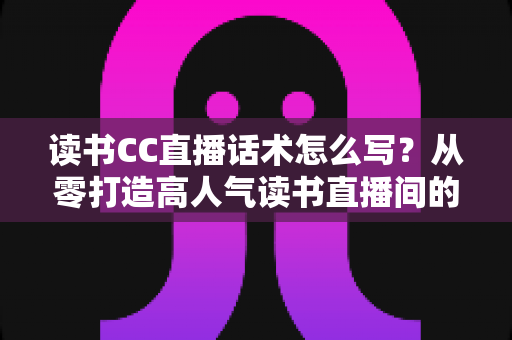读书CC直播话术怎么写？从零打造高人气读书直播间的完整指南