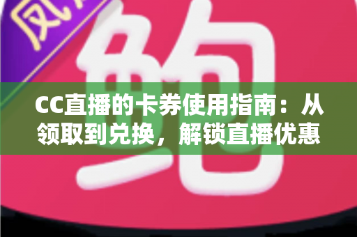 CC直播的卡券使用指南：从领取到兑换，解锁直播优惠的正确姿势