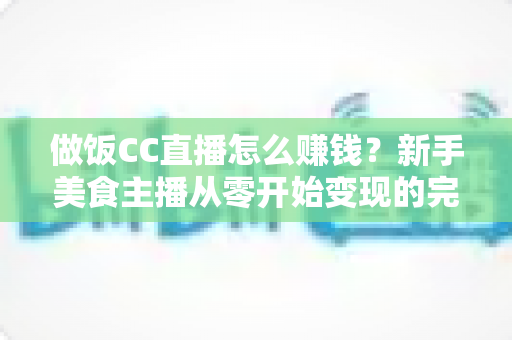 做饭CC直播怎么赚钱?新手美食主播从零开始变现的完整实战指南 做饭CC直播怎么赚钱?新手美食主播从零开始变现的完整实战指南