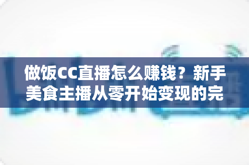 做饭CC直播怎么赚钱?新手美食主播从零开始变现的完整实战指南 做饭CC直播怎么赚钱?新手美食主播从零开始变现的完整实战指南