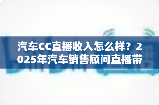 汽车CC直播收入怎么样?2025年汽车销售顾问直播带货真实收入与职业前景全解析 汽车CC直播收入怎么样?2025年汽车销售顾问直播带货真实收入与职业前景全解析