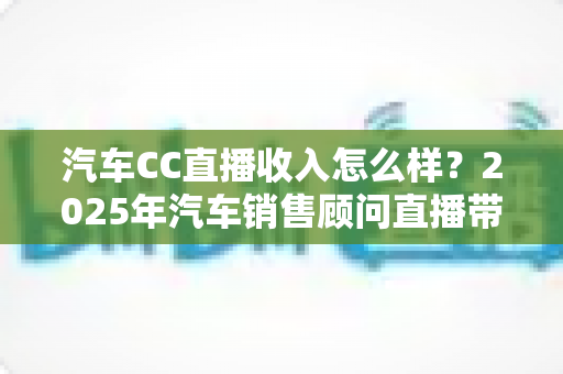 汽车CC直播收入怎么样?2025年汽车销售顾问直播带货真实收入与职业前景全解析 汽车CC直播收入怎么样?2025年汽车销售顾问直播带货真实收入与职业前景全解析