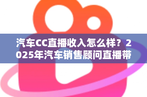 汽车CC直播收入怎么样?2025年汽车销售顾问直播带货真实收入与职业前景全解析 汽车CC直播收入怎么样?2025年汽车销售顾问直播带货真实收入与职业前景全解析