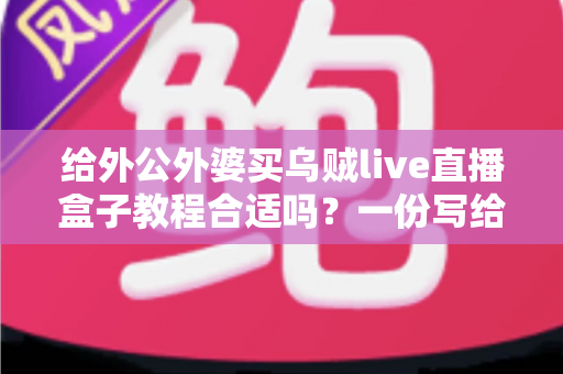 给外公外婆买乌贼live直播盒子教程合适吗?一份写给孝心晚辈的实用选购与使用指南 给外公外婆买乌贼live直播盒子教程合适吗?一份写给孝心晚辈的实用选购与使用指南