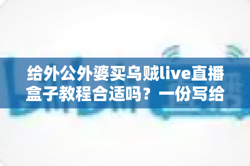 给外公外婆买乌贼live直播盒子教程合适吗？一份写给孝心晚辈的实用选购与使用指南