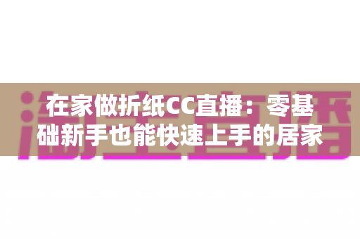 在家做折纸CC直播：零基础新手也能快速上手的居家直播创业全攻略