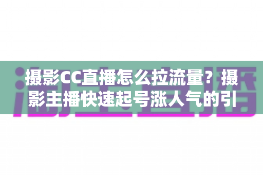 摄影CC直播怎么拉流量?摄影主播快速起号涨人气的引流实战全攻略 摄影CC直播怎么拉流量?摄影主播快速起号涨人气的引流实战全攻略
