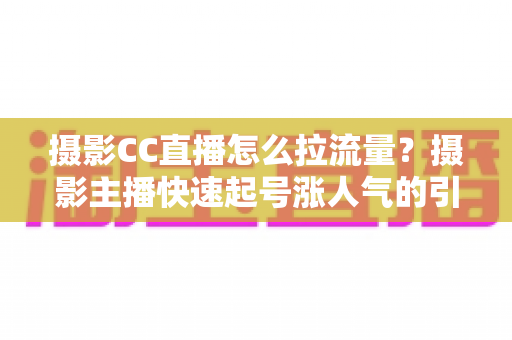 摄影CC直播怎么拉流量?摄影主播快速起号涨人气的引流实战全攻略 摄影CC直播怎么拉流量?摄影主播快速起号涨人气的引流实战全攻略