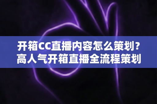 开箱CC直播内容怎么策划?高人气开箱直播全流程策划方案与实用技巧详解 开箱CC直播内容怎么策划?高人气开箱直播全流程策划方案与实用技巧详解