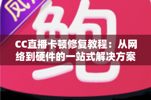 CC直播卡顿修复教程：从网络到硬件的一站式解决方案，让画面流畅如初